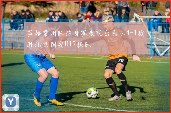 苏超常州队热身赛表现出色以4-1战胜北京国安U17梯队