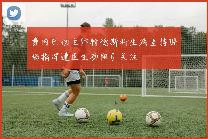 费内巴切主帅特德斯科生病坚持现场指挥遭医生劝阻引关注