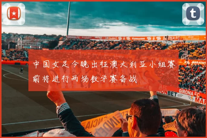 中国女足今晚出征澳大利亚小组赛前将进行两场教学赛备战