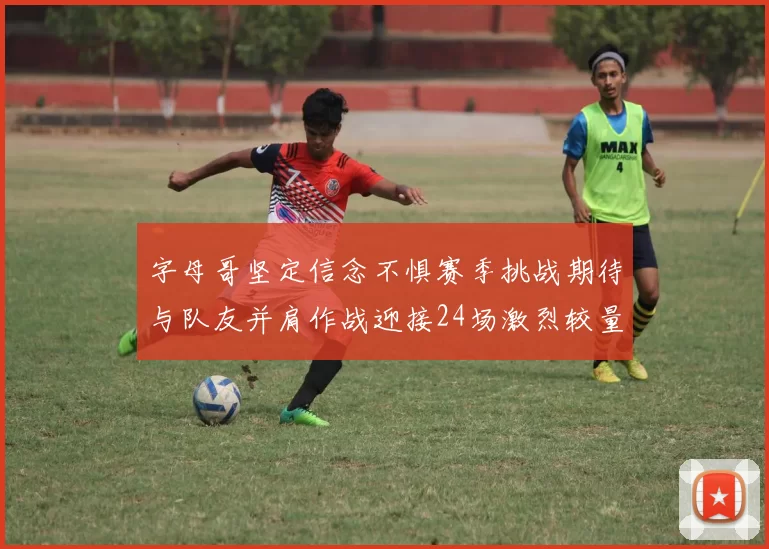 字母哥坚定信念不惧赛季挑战期待与队友并肩作战迎接24场激烈较量