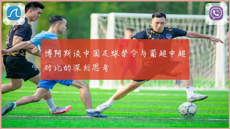 博阿斯谈中国足球禁令与葡超中超对比的深刻思考
