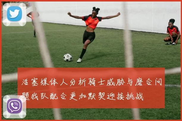 活塞媒体人分析骑士威胁与磨合问题我队配合更加默契迎接挑战