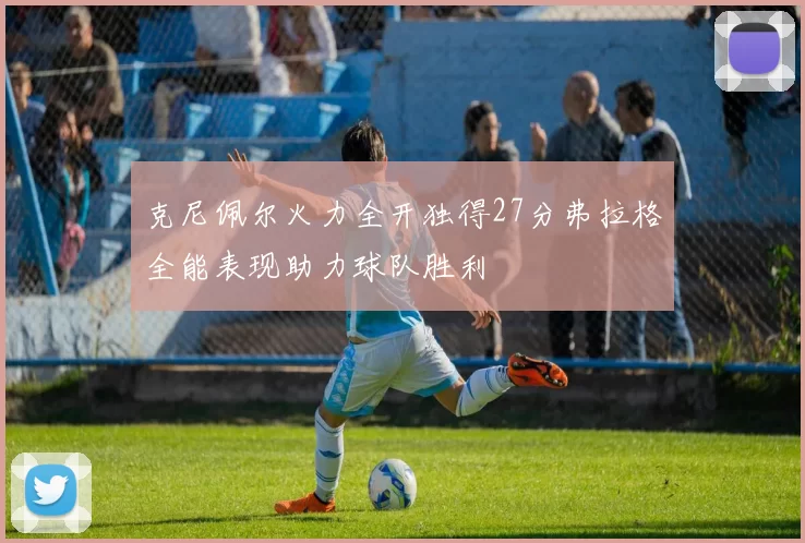 克尼佩尔火力全开独得27分弗拉格全能表现助力球队胜利
