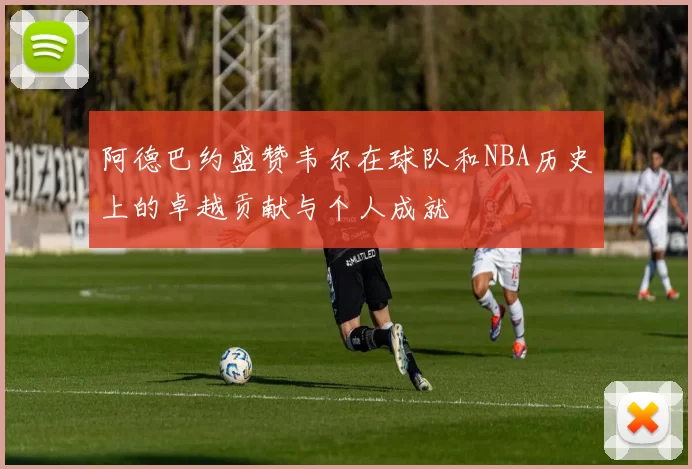 阿德巴约盛赞韦尔在球队和NBA历史上的卓越贡献与个人成就