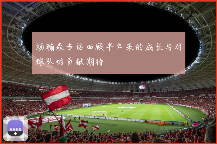 杨瀚森专访回顾半年来的成长与对球队的贡献期待