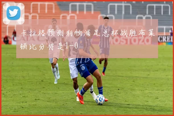 卡拉格预测利物浦足总杯战胜布莱顿比分将是1-0