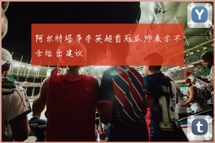阿尔特塔争夺英超首冠瓜帅表示不会给出建议
