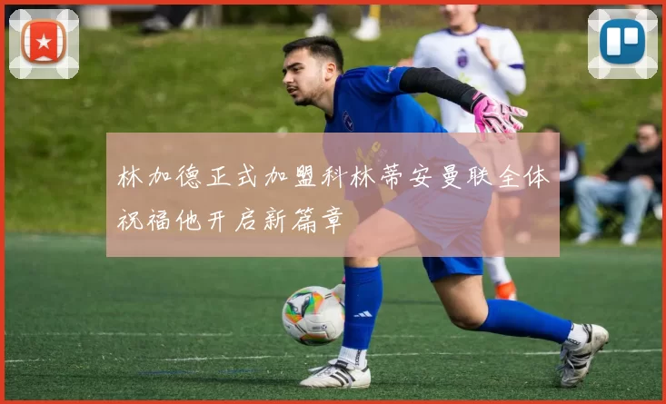 林加德正式加盟科林蒂安曼联全体祝福他开启新篇章