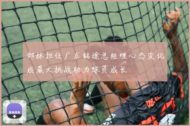 郜林担任广东铭途总经理心态变化成最大挑战助力球员成长