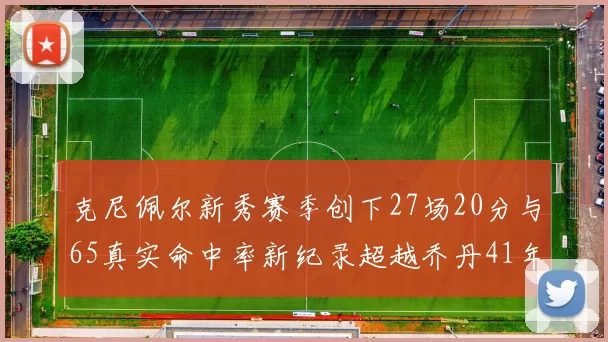 克尼佩尔新秀赛季创下27场20分与65真实命中率新纪录超越乔丹41年历史