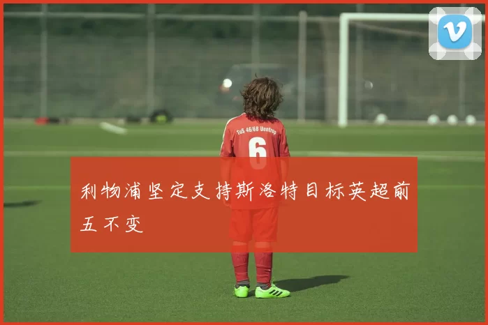 利物浦坚定支持斯洛特目标英超前五不变