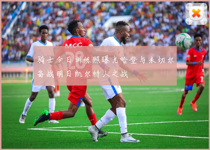骑士今日训练照曝光哈登与米切尔备战明日凯尔特人之战