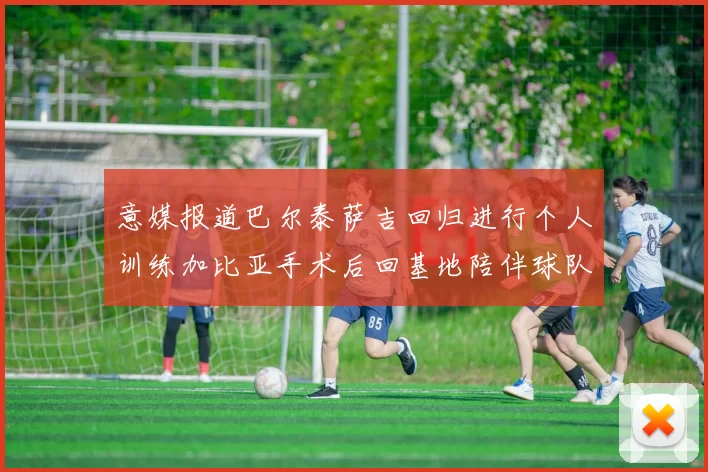 意媒报道巴尔泰萨吉回归进行个人训练加比亚手术后回基地陪伴球队恢复状态