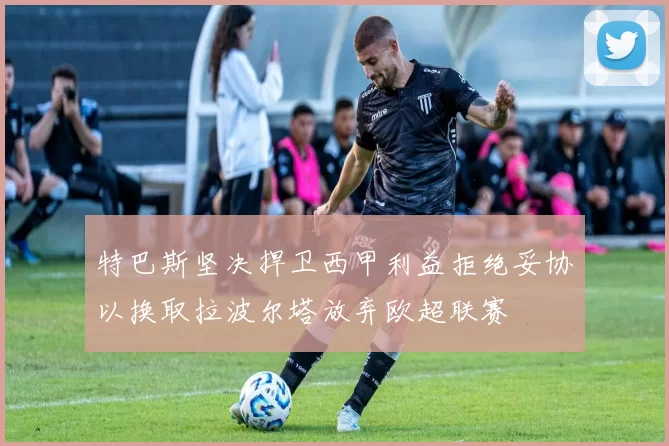 特巴斯坚决捍卫西甲利益拒绝妥协以换取拉波尔塔放弃欧超联赛