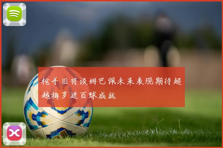 枪手旧将谈姆巴佩未来表现期待超越梅罗进百球成就