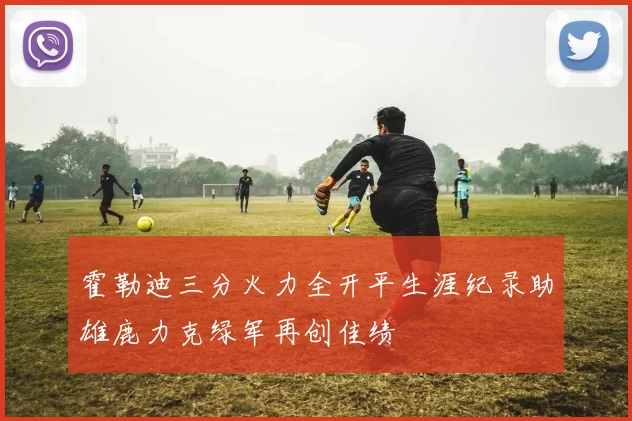 霍勒迪三分火力全开平生涯纪录助雄鹿力克绿军再创佳绩