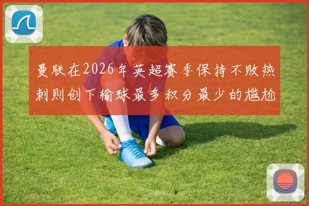 曼联在2026年英超赛季保持不败热刺则创下输球最多积分最少的尴尬纪录