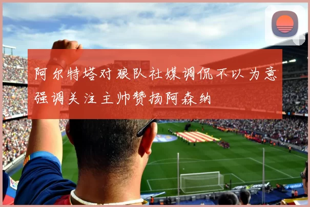 阿尔特塔对狼队社媒调侃不以为意强调关注主帅赞扬阿森纳