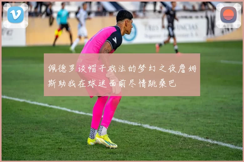 佩德罗谈帽子戏法的梦幻之夜詹姆斯助我在球迷面前尽情跳桑巴