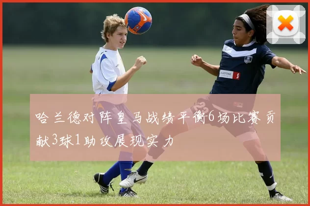 哈兰德对阵皇马战绩平衡6场比赛贡献3球1助攻展现实力